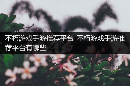 不朽游戏手游推荐平台_不朽游戏手游推荐平台有哪些