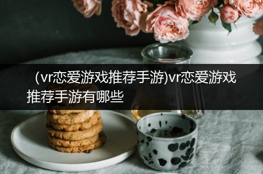 （vr恋爱游戏推荐手游)vr恋爱游戏推荐手游有哪些