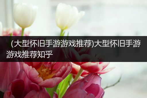 （大型怀旧手游游戏推荐)大型怀旧手游游戏推荐知乎