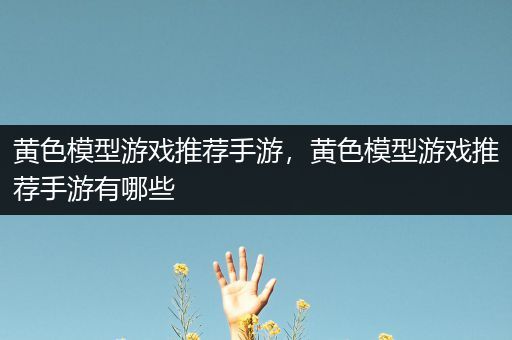 黄色模型游戏推荐手游，黄色模型游戏推荐手游有哪些