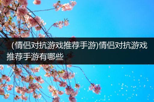 （情侣对抗游戏推荐手游)情侣对抗游戏推荐手游有哪些
