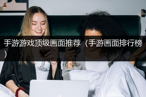 手游游戏顶级画面推荐（手游画面排行榜）