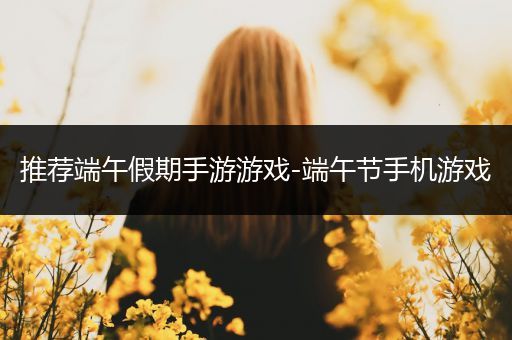 推荐端午假期手游游戏-端午节手机游戏