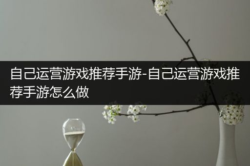 自己运营游戏推荐手游-自己运营游戏推荐手游怎么做