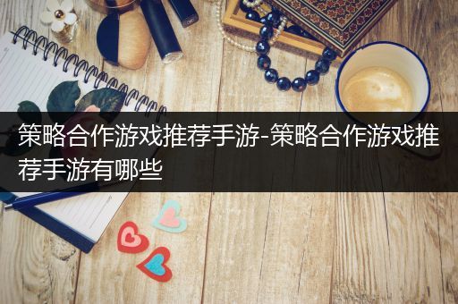 策略合作游戏推荐手游-策略合作游戏推荐手游有哪些
