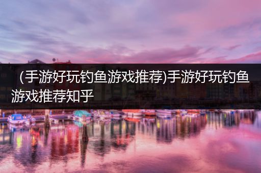 （手游好玩钓鱼游戏推荐)手游好玩钓鱼游戏推荐知乎
