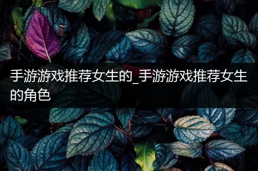 手游游戏推荐女生的_手游游戏推荐女生的角色