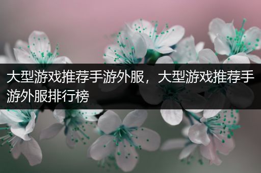 大型游戏推荐手游外服，大型游戏推荐手游外服排行榜
