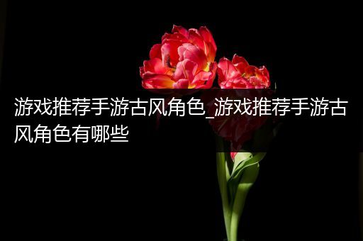 游戏推荐手游古风角色_游戏推荐手游古风角色有哪些