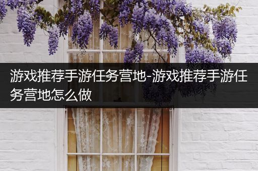 游戏推荐手游任务营地-游戏推荐手游任务营地怎么做