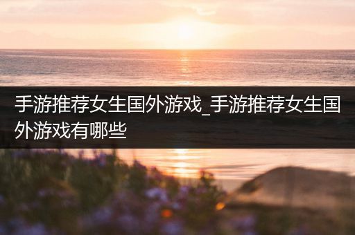 手游推荐女生国外游戏_手游推荐女生国外游戏有哪些
