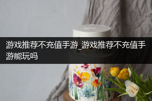 游戏推荐不充值手游_游戏推荐不充值手游能玩吗